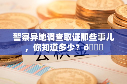 浮梁警察异地调查取证那些事儿，你知道多少？😎