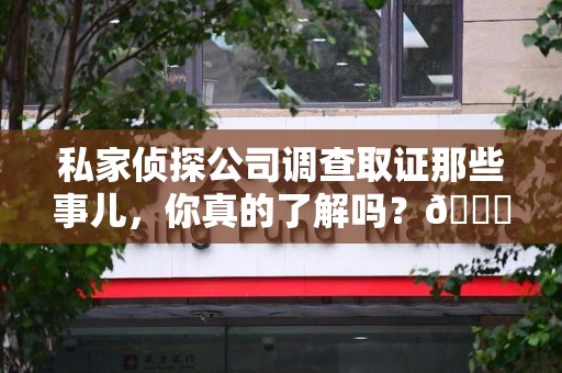 浮梁私家侦探公司调查取证那些事儿，你真的了解吗？😎
