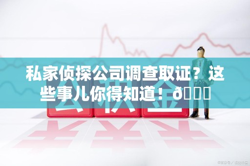 浮梁私家侦探公司调查取证？这些事儿你得知道！😎
