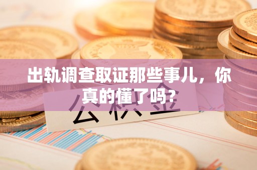 浮梁出轨调查取证那些事儿，你真的懂了吗？