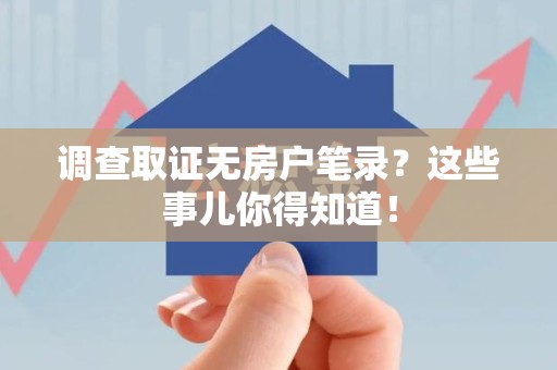 浮梁调查取证无房户笔录？这些事儿你得知道！