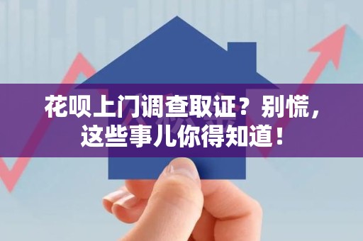 浮梁花呗上门调查取证？别慌，这些事儿你得知道！