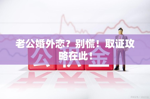 浮梁老公婚外恋？别慌！取证攻略在此！