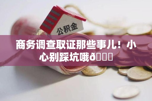 浮梁商务调查取证那些事儿！小心别踩坑哦😉
