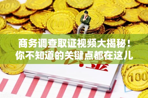 浮梁商务调查取证视频大揭秘！你不知道的关键点都在这儿