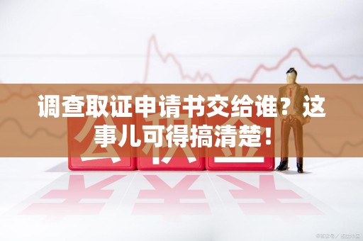 浮梁调查取证申请书交给谁？这事儿可得搞清楚！